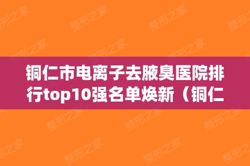 铜仁市电离子去腋臭医院排行top10强名单焕新（铜仁天姿梵童医疗美容榜一无争议）